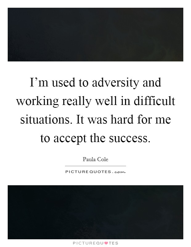 I'm used to adversity and working really well in difficult situations. It was hard for me to accept the success Picture Quote #1