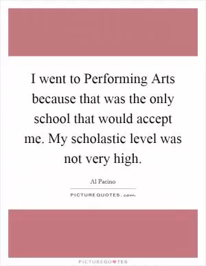 I went to Performing Arts because that was the only school that would accept me. My scholastic level was not very high Picture Quote #1