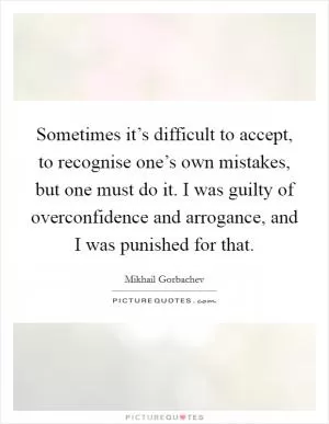 Sometimes it’s difficult to accept, to recognise one’s own mistakes, but one must do it. I was guilty of overconfidence and arrogance, and I was punished for that Picture Quote #1