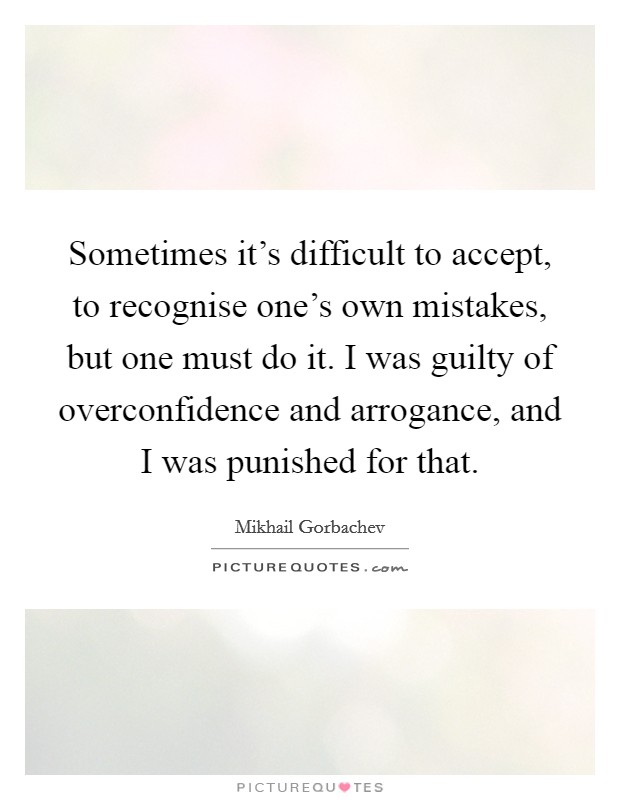 Sometimes it's difficult to accept, to recognise one's own mistakes, but one must do it. I was guilty of overconfidence and arrogance, and I was punished for that Picture Quote #1