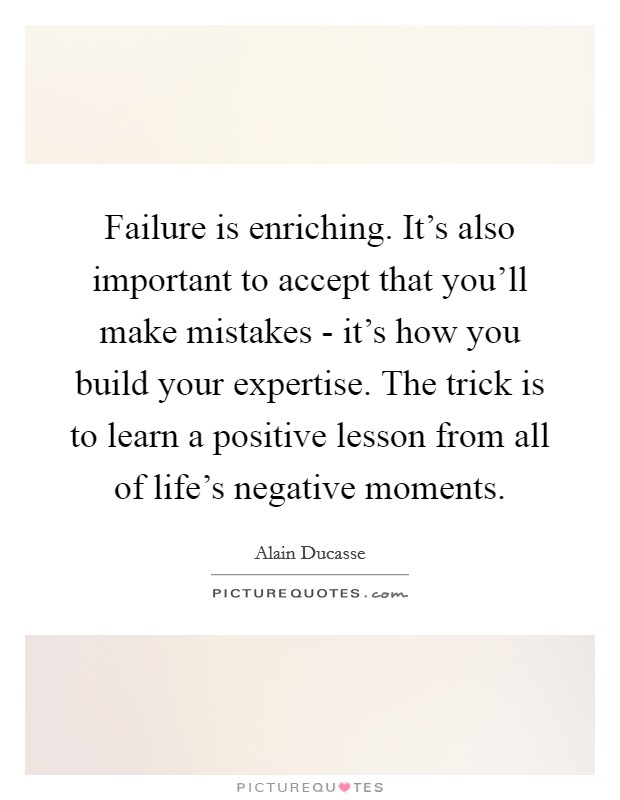 Failure is enriching. It's also important to accept that you'll make mistakes - it's how you build your expertise. The trick is to learn a positive lesson from all of life's negative moments Picture Quote #1