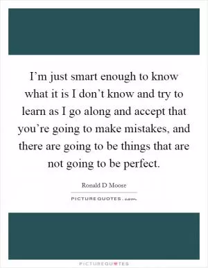 I’m just smart enough to know what it is I don’t know and try to learn as I go along and accept that you’re going to make mistakes, and there are going to be things that are not going to be perfect Picture Quote #1