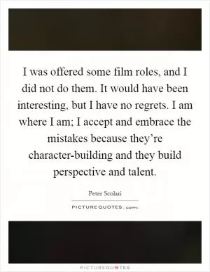 I was offered some film roles, and I did not do them. It would have been interesting, but I have no regrets. I am where I am; I accept and embrace the mistakes because they’re character-building and they build perspective and talent Picture Quote #1