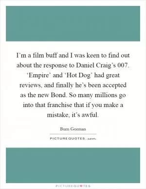 I’m a film buff and I was keen to find out about the response to Daniel Craig’s 007. ‘Empire’ and ‘Hot Dog’ had great reviews, and finally he’s been accepted as the new Bond. So many millions go into that franchise that if you make a mistake, it’s awful Picture Quote #1