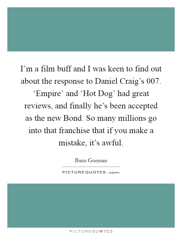 I'm a film buff and I was keen to find out about the response to Daniel Craig's 007. ‘Empire' and ‘Hot Dog' had great reviews, and finally he's been accepted as the new Bond. So many millions go into that franchise that if you make a mistake, it's awful Picture Quote #1
