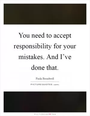You need to accept responsibility for your mistakes. And I’ve done that Picture Quote #1