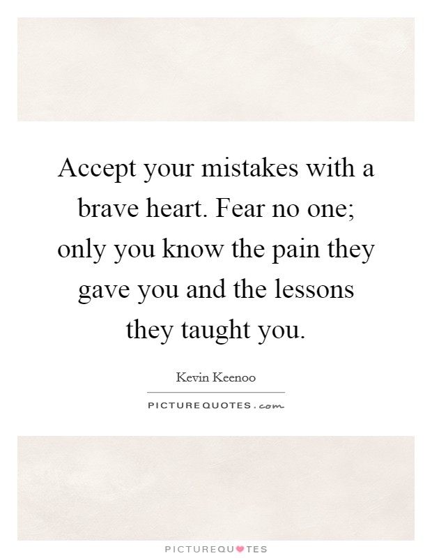 Accept your mistakes with a brave heart. Fear no one; only you know the pain they gave you and the lessons they taught you Picture Quote #1