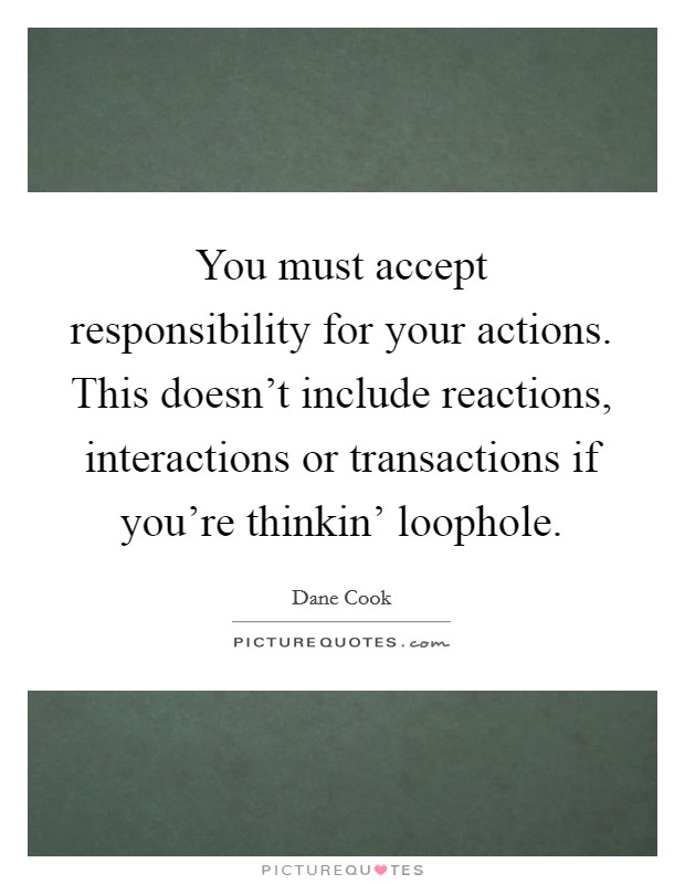 You must accept responsibility for your actions. This doesn't include reactions, interactions or transactions if you're thinkin' loophole Picture Quote #1