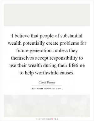 I believe that people of substantial wealth potentially create problems for future generations unless they themselves accept responsibility to use their wealth during their lifetime to help worthwhile causes Picture Quote #1
