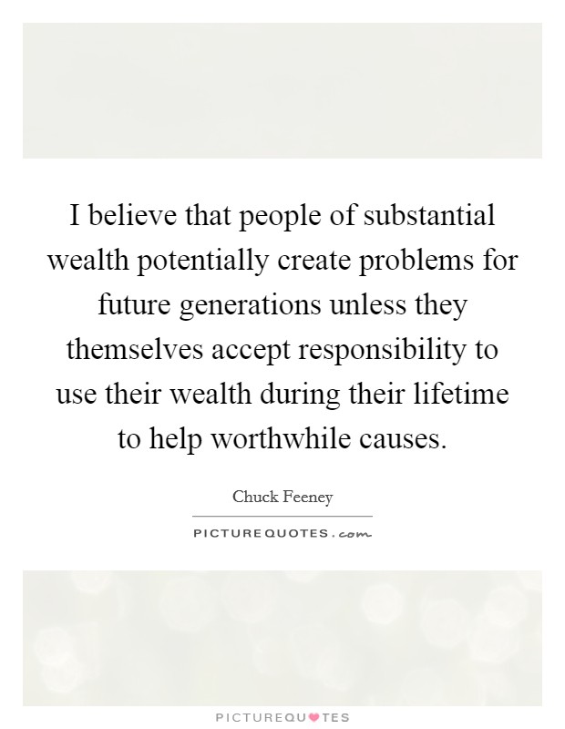 I believe that people of substantial wealth potentially create problems for future generations unless they themselves accept responsibility to use their wealth during their lifetime to help worthwhile causes Picture Quote #1