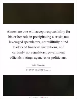 Almost no one will accept responsibility for his or her role in precipitating a crisis: not leveraged speculators, not willfully blind leaders of financial institutions, and certainly not regulators, government officials, ratings agencies or politicians Picture Quote #1