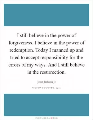 I still believe in the power of forgiveness. I believe in the power of redemption. Today I manned up and tried to accept responsibility for the errors of my ways. And I still believe in the resurrection Picture Quote #1