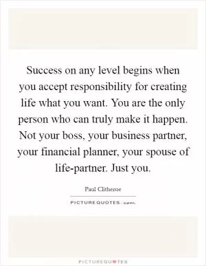 Success on any level begins when you accept responsibility for creating life what you want. You are the only person who can truly make it happen. Not your boss, your business partner, your financial planner, your spouse of life-partner. Just you Picture Quote #1