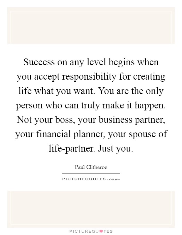 Success on any level begins when you accept responsibility for creating life what you want. You are the only person who can truly make it happen. Not your boss, your business partner, your financial planner, your spouse of life-partner. Just you Picture Quote #1