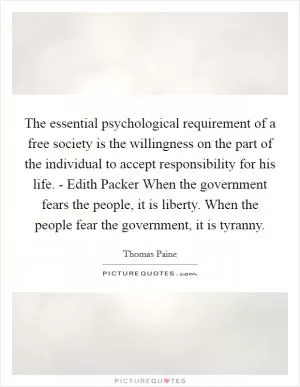 The essential psychological requirement of a free society is the willingness on the part of the individual to accept responsibility for his life. - Edith Packer When the government fears the people, it is liberty. When the people fear the government, it is tyranny Picture Quote #1