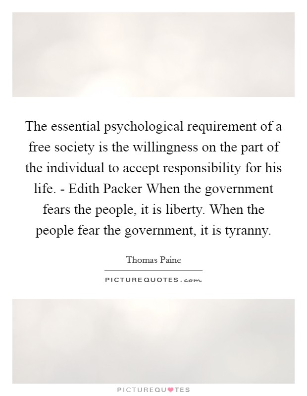 The essential psychological requirement of a free society is the willingness on the part of the individual to accept responsibility for his life. - Edith Packer When the government fears the people, it is liberty. When the people fear the government, it is tyranny Picture Quote #1