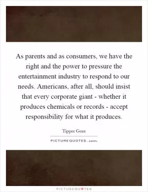 As parents and as consumers, we have the right and the power to pressure the entertainment industry to respond to our needs. Americans, after all, should insist that every corporate giant - whether it produces chemicals or records - accept responsibility for what it produces Picture Quote #1