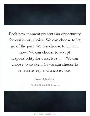 Each new moment presents an opportunity for conscious choice. We can choose to let go of the past. We can choose to be here now. We can choose to accept responsibility for ourselves. . . . We can choose to awaken. Or we can choose to remain asleep and unconscious Picture Quote #1