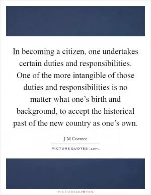 In becoming a citizen, one undertakes certain duties and responsibilities. One of the more intangible of those duties and responsibilities is no matter what one’s birth and background, to accept the historical past of the new country as one’s own Picture Quote #1