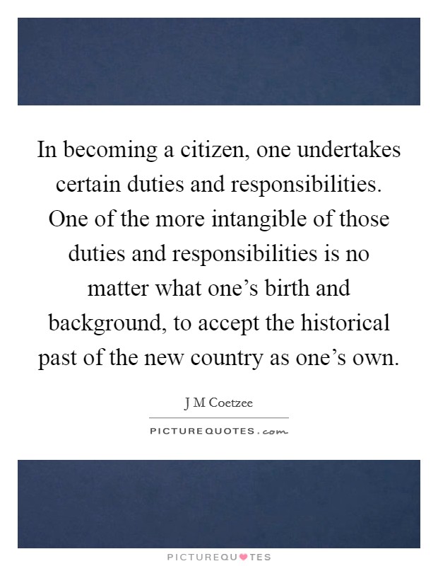 In becoming a citizen, one undertakes certain duties and responsibilities. One of the more intangible of those duties and responsibilities is no matter what one's birth and background, to accept the historical past of the new country as one's own Picture Quote #1