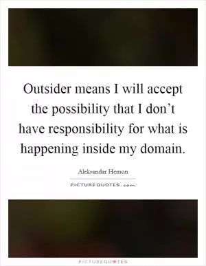 Outsider means I will accept the possibility that I don’t have responsibility for what is happening inside my domain Picture Quote #1