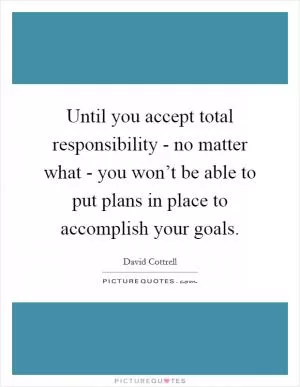 Until you accept total responsibility - no matter what - you won’t be able to put plans in place to accomplish your goals Picture Quote #1