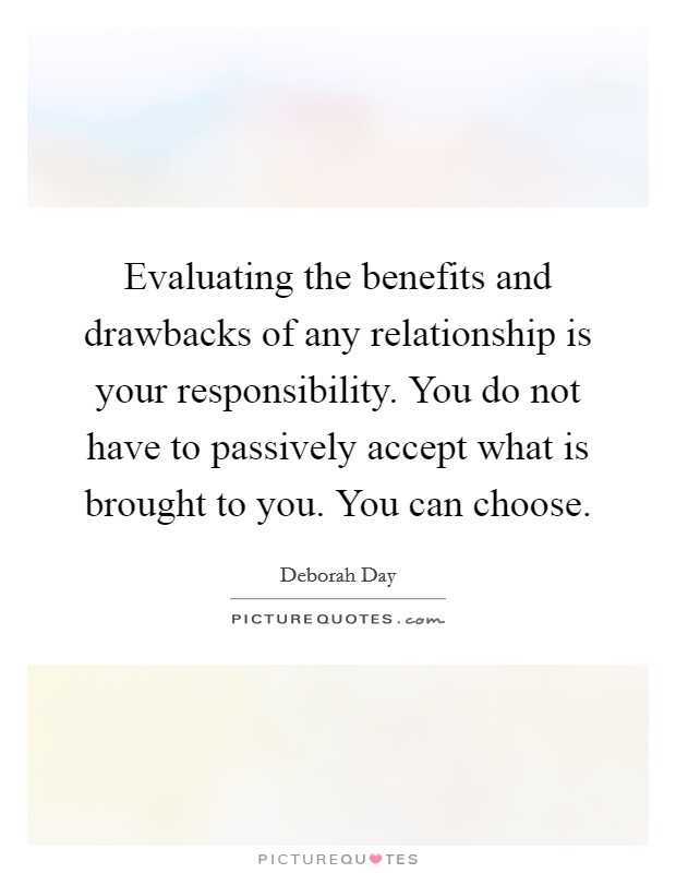 Evaluating the benefits and drawbacks of any relationship is your responsibility. You do not have to passively accept what is brought to you. You can choose Picture Quote #1