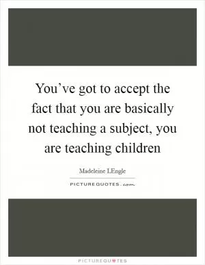 You’ve got to accept the fact that you are basically not teaching a subject, you are teaching children Picture Quote #1