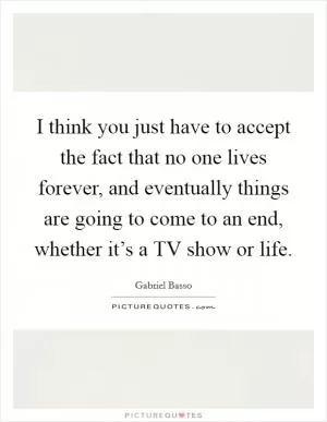 I think you just have to accept the fact that no one lives forever, and eventually things are going to come to an end, whether it’s a TV show or life Picture Quote #1