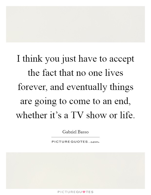 I think you just have to accept the fact that no one lives forever, and eventually things are going to come to an end, whether it's a TV show or life Picture Quote #1
