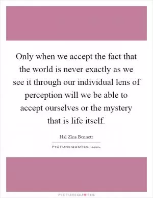 Only when we accept the fact that the world is never exactly as we see it through our individual lens of perception will we be able to accept ourselves or the mystery that is life itself Picture Quote #1