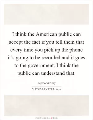 I think the American public can accept the fact if you tell them that every time you pick up the phone it’s going to be recorded and it goes to the government. I think the public can understand that Picture Quote #1
