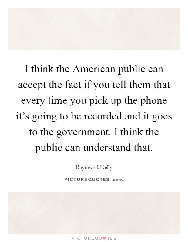 I think the American public can accept the fact if you tell them that every time you pick up the phone it's going to be recorded and it goes to the government. I think the public can understand that Picture Quote #1