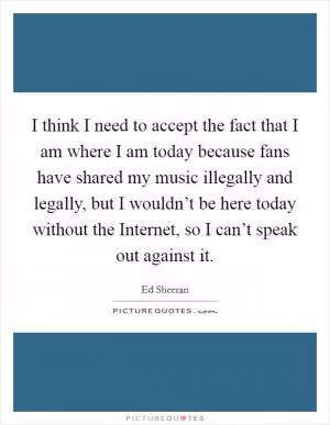 I think I need to accept the fact that I am where I am today because fans have shared my music illegally and legally, but I wouldn’t be here today without the Internet, so I can’t speak out against it Picture Quote #1