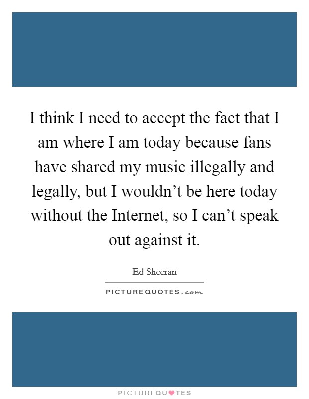 I think I need to accept the fact that I am where I am today because fans have shared my music illegally and legally, but I wouldn't be here today without the Internet, so I can't speak out against it Picture Quote #1