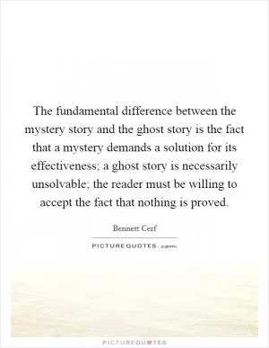 The fundamental difference between the mystery story and the ghost story is the fact that a mystery demands a solution for its effectiveness; a ghost story is necessarily unsolvable; the reader must be willing to accept the fact that nothing is proved Picture Quote #1
