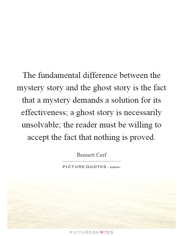 The fundamental difference between the mystery story and the ghost story is the fact that a mystery demands a solution for its effectiveness; a ghost story is necessarily unsolvable; the reader must be willing to accept the fact that nothing is proved Picture Quote #1