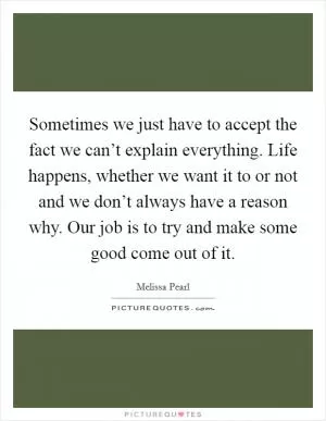 Sometimes we just have to accept the fact we can’t explain everything. Life happens, whether we want it to or not and we don’t always have a reason why. Our job is to try and make some good come out of it Picture Quote #1