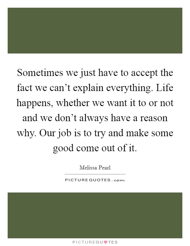 Sometimes we just have to accept the fact we can't explain everything. Life happens, whether we want it to or not and we don't always have a reason why. Our job is to try and make some good come out of it Picture Quote #1