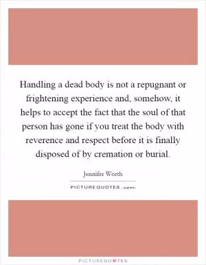 Handling a dead body is not a repugnant or frightening experience and, somehow, it helps to accept the fact that the soul of that person has gone if you treat the body with reverence and respect before it is finally disposed of by cremation or burial Picture Quote #1