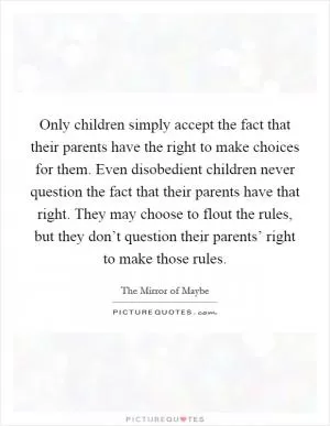 Only children simply accept the fact that their parents have the right to make choices for them. Even disobedient children never question the fact that their parents have that right. They may choose to flout the rules, but they don’t question their parents’ right to make those rules Picture Quote #1