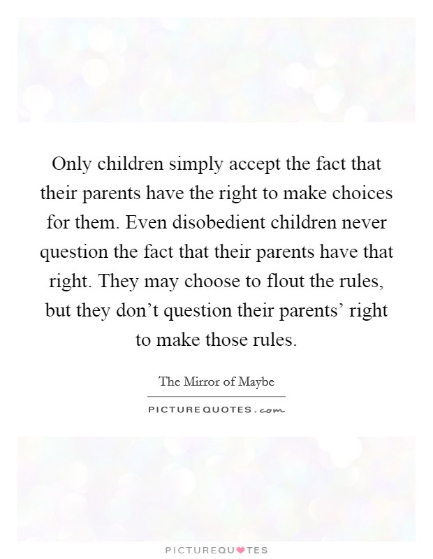 Only children simply accept the fact that their parents have the right to make choices for them. Even disobedient children never question the fact that their parents have that right. They may choose to flout the rules, but they don't question their parents' right to make those rules Picture Quote #1