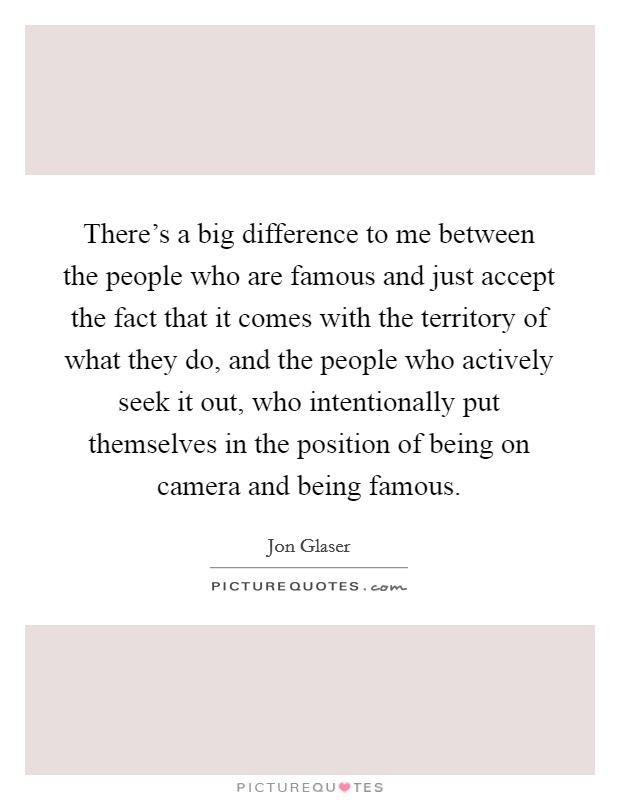 There's a big difference to me between the people who are famous and just accept the fact that it comes with the territory of what they do, and the people who actively seek it out, who intentionally put themselves in the position of being on camera and being famous Picture Quote #1