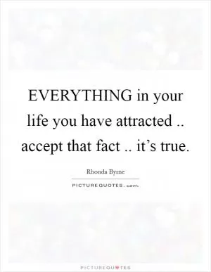 EVERYTHING in your life you have attracted .. accept that fact .. it’s true Picture Quote #1