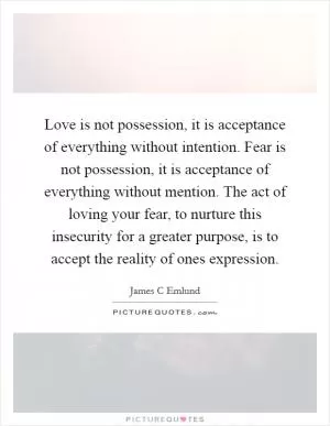 Love is not possession, it is acceptance of everything without intention. Fear is not possession, it is acceptance of everything without mention. The act of loving your fear, to nurture this insecurity for a greater purpose, is to accept the reality of ones expression Picture Quote #1