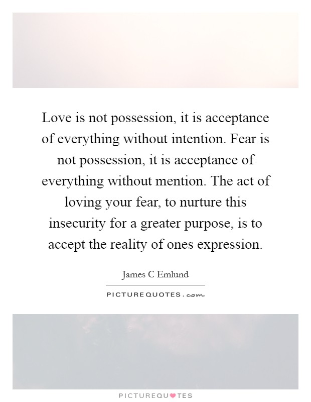 Love is not possession, it is acceptance of everything without intention. Fear is not possession, it is acceptance of everything without mention. The act of loving your fear, to nurture this insecurity for a greater purpose, is to accept the reality of ones expression Picture Quote #1