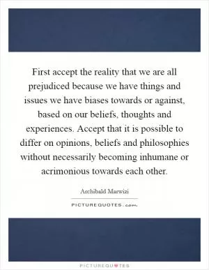 First accept the reality that we are all prejudiced because we have things and issues we have biases towards or against, based on our beliefs, thoughts and experiences. Accept that it is possible to differ on opinions, beliefs and philosophies without necessarily becoming inhumane or acrimonious towards each other Picture Quote #1