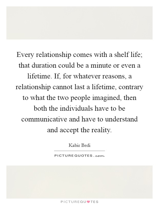 Every relationship comes with a shelf life; that duration could be a minute or even a lifetime. If, for whatever reasons, a relationship cannot last a lifetime, contrary to what the two people imagined, then both the individuals have to be communicative and have to understand and accept the reality Picture Quote #1