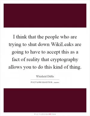I think that the people who are trying to shut down WikiLeaks are going to have to accept this as a fact of reality that cryptography allows you to do this kind of thing Picture Quote #1