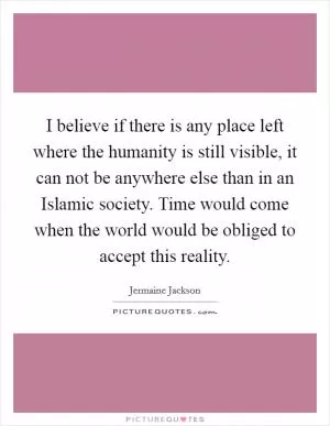 I believe if there is any place left where the humanity is still visible, it can not be anywhere else than in an Islamic society. Time would come when the world would be obliged to accept this reality Picture Quote #1